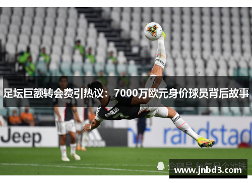 足坛巨额转会费引热议：7000万欧元身价球员背后故事